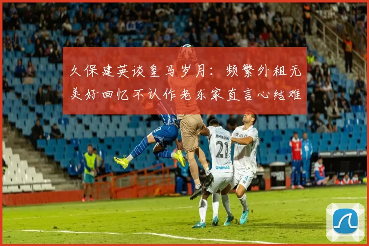 久保建英谈皇马岁月：频繁外租无美好回忆不认作老东家直言心结难解
